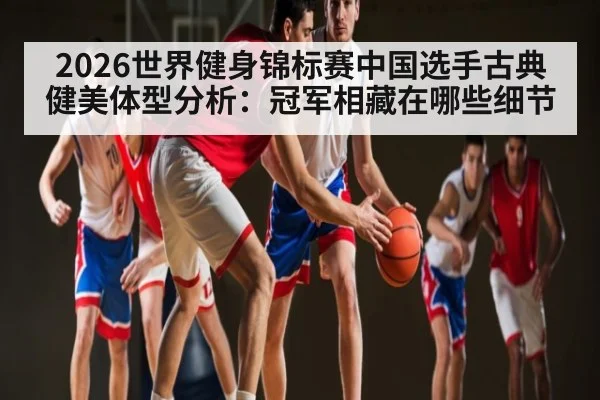 2026世界健身锦标赛中国选手古典健美体型分析：冠军相藏在哪些细节